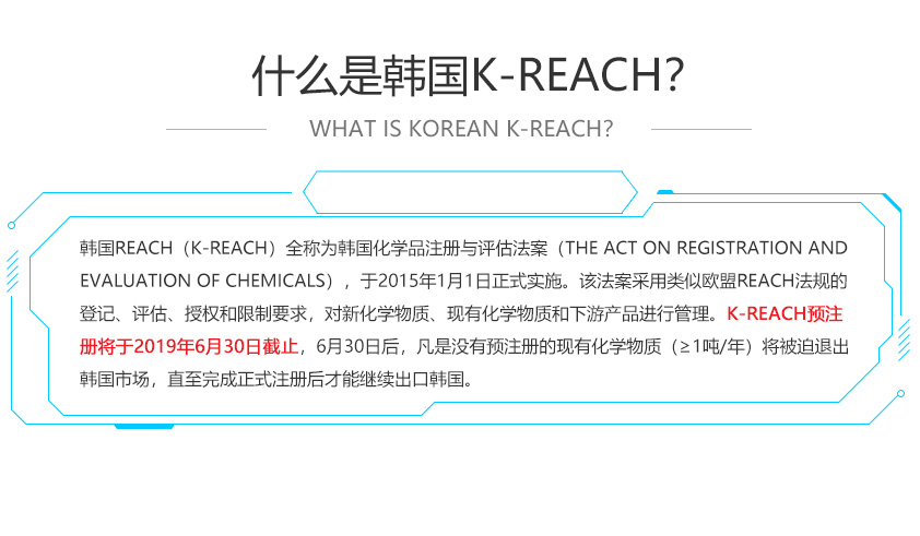 韩国REACH（K-REACH）全称为韩国化学品注册与评估法案（The Act on Registration and Evaluation of Chemicals），于2015年1月1日正式实施。该法案采用类似欧盟REACH法规的登记、评估、授权和限制要求，对新化学物质、现有化学物质和下游产品进行管理。K-REACH预注册将于2019年6月30日截止，6月30日后，凡是没有预注册的现有化学物质（≥1吨/年）将被迫退出韩国市场，直至完成正式注册后才能继续出口韩国。